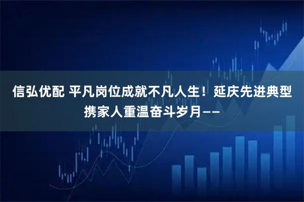 信弘优配 平凡岗位成就不凡人生！延庆先进典型携家人重温奋斗岁月——