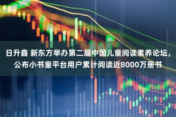 日升鑫 新东方举办第二届中国儿童阅读素养论坛，公布小书童平台用户累计阅读近8000万册书