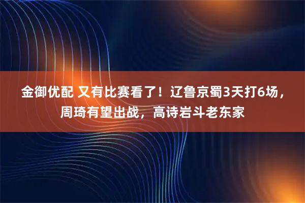 金御优配 又有比赛看了！辽鲁京蜀3天打6场，周琦有望出战，高诗岩斗老东家