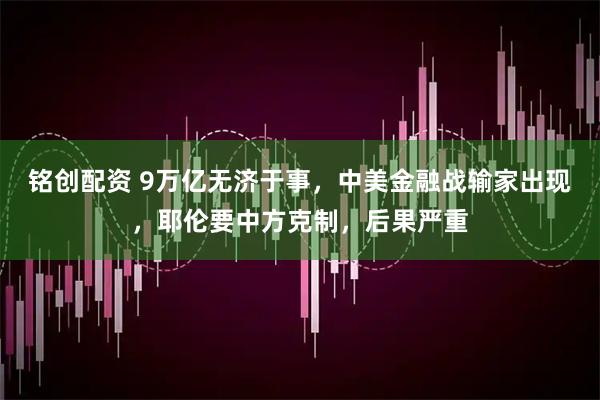 铭创配资 9万亿无济于事，中美金融战输家出现，耶伦要中方克制，后果严重