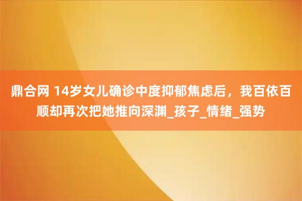 鼎合网 14岁女儿确诊中度抑郁焦虑后，我百依百顺却再次把她推向深渊_孩子_情绪_强势