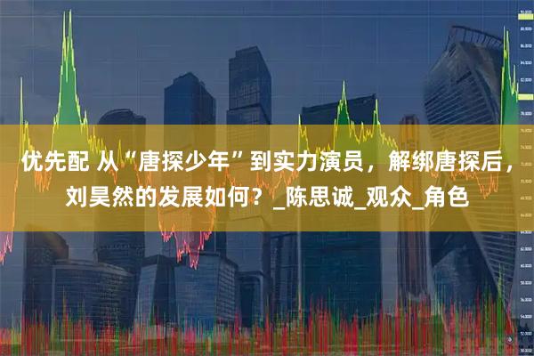 优先配 从“唐探少年”到实力演员，解绑唐探后，刘昊然的发展如何？_陈思诚_观众_角色
