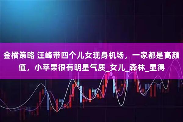 金橘策略 汪峰带四个儿女现身机场，一家都是高颜值，小苹果很有明星气质_女儿_森林_显得