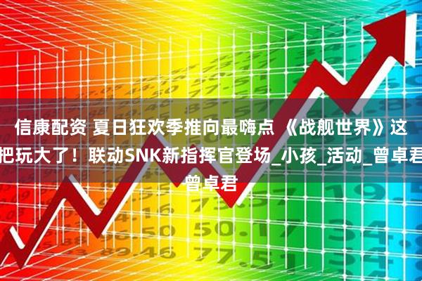 信康配资 夏日狂欢季推向最嗨点 《战舰世界》这把玩大了！联动SNK新指挥官登场_小孩_活动_曾卓君
