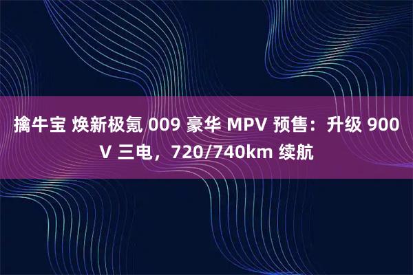 擒牛宝 焕新极氪 009 豪华 MPV 预售：升级 900V 三电，720/740km 续航