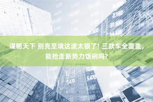 谋略天下 别克至境这波太狠了! 三款车全覆盖，能抢走新势力饭碗吗?