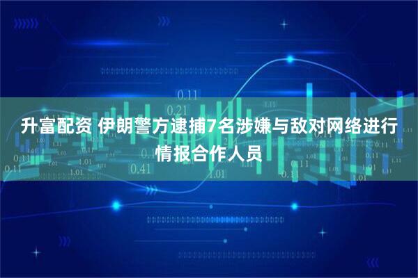 升富配资 伊朗警方逮捕7名涉嫌与敌对网络进行情报合作人员